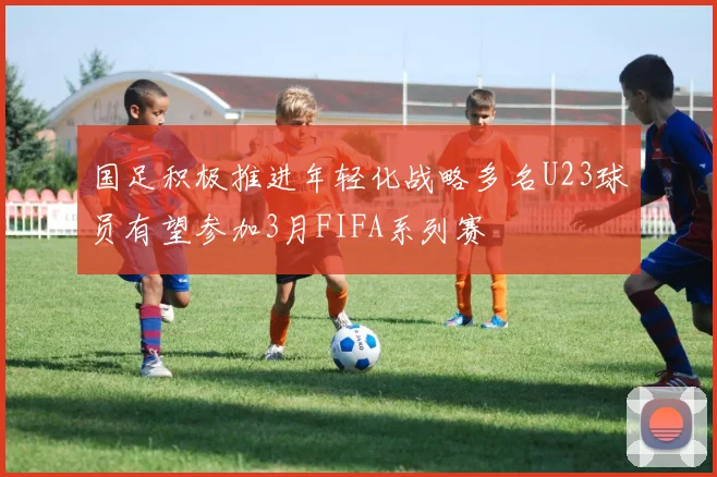国足积极推进年轻化战略多名U23球员有望参加3月FIFA系列赛
