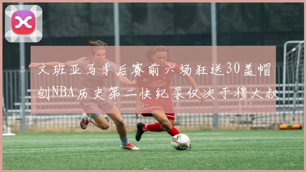 文班亚马季后赛前六场狂送30盖帽创NBA历史第二快纪录仅次于穆大叔的五场表现