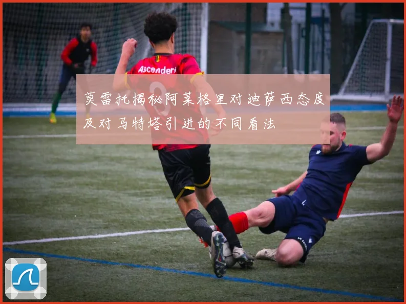 莫雷托揭秘阿莱格里对迪萨西态度及对马特塔引进的不同看法
