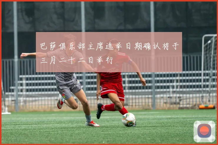 巴萨俱乐部主席选举日期确认将于三月二十二日举行