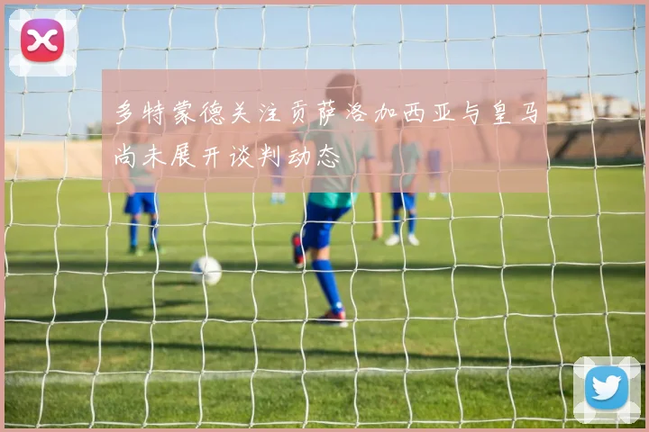 多特蒙德关注贡萨洛加西亚与皇马尚未展开谈判动态