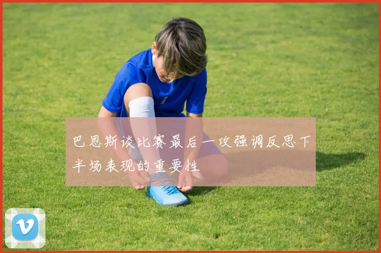 巴恩斯谈比赛最后一攻强调反思下半场表现的重要性