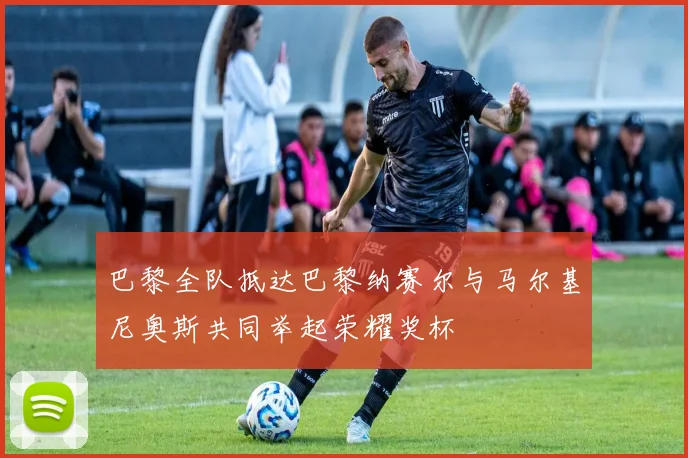 巴黎全队抵达巴黎纳赛尔与马尔基尼奥斯共同举起荣耀奖杯