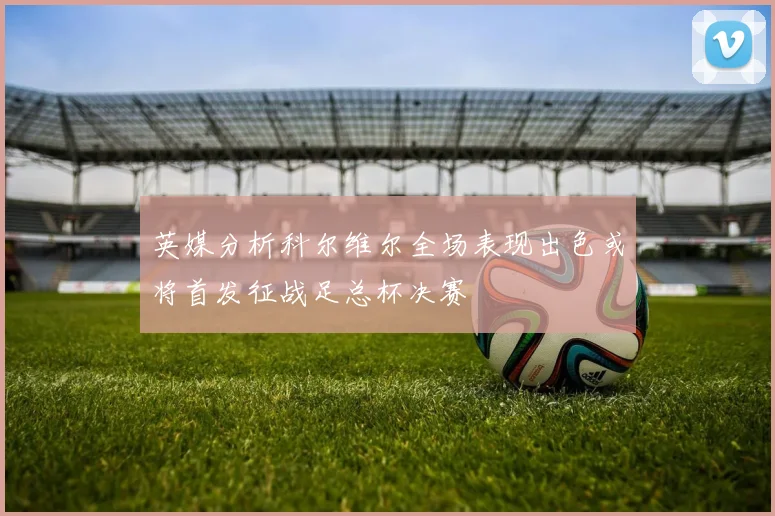 英媒分析科尔维尔全场表现出色或将首发征战足总杯决赛