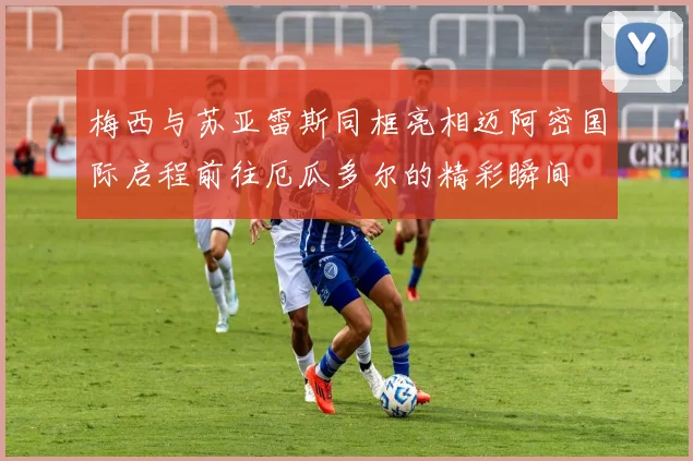梅西与苏亚雷斯同框亮相迈阿密国际启程前往厄瓜多尔的精彩瞬间