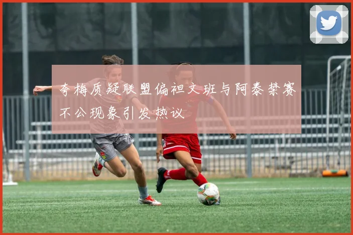 夸梅质疑联盟偏袒文班与阿泰禁赛不公现象引发热议