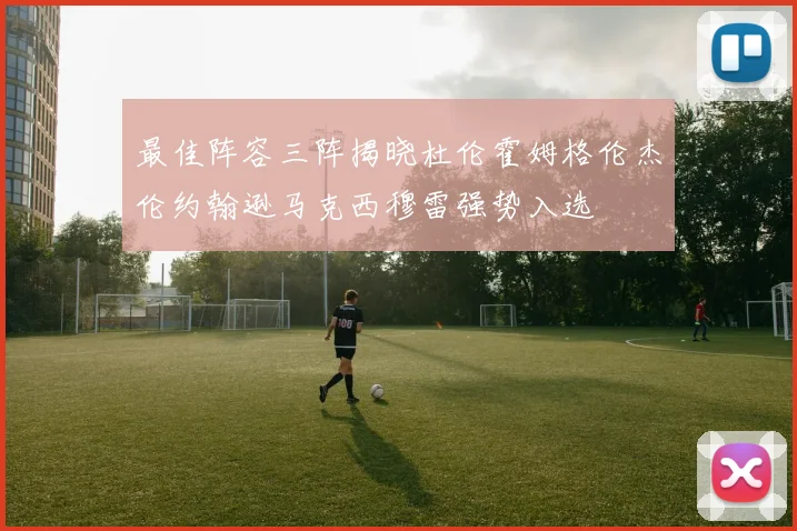 最佳阵容三阵揭晓杜伦霍姆格伦杰伦约翰逊马克西穆雷强势入选
