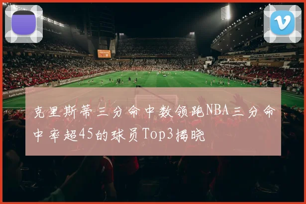 克里斯蒂三分命中数领跑NBA三分命中率超45的球员Top3揭晓