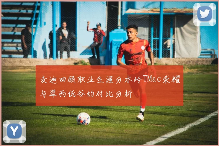 麦迪回顾职业生涯分水岭TMac荣耀与翠西低谷的对比分析