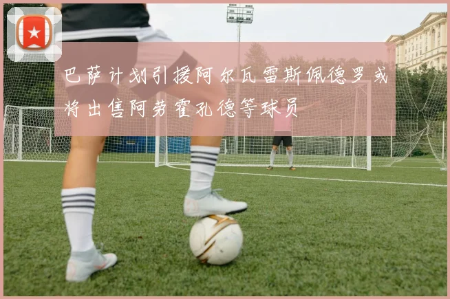 巴萨计划引援阿尔瓦雷斯佩德罗或将出售阿劳霍孔德等球员